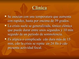 Clìnica Se asocian con una temperatura que aumenta con rapidez, hasta por encima de 39 grados. La crisis suele se generalizada, tònico clònica  que puede durar entre unos segundos y 10 min seguido de un periodo de somnolencia. Es atìpica o complicada  cdo dura màs de 15 min, cdo la crisis se repite  en 24 Hs ò cdo presenta actividad focal. 