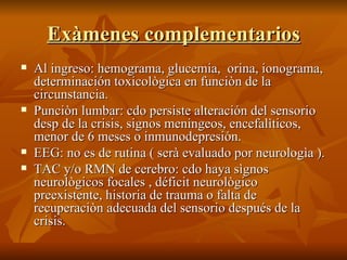 Exàmenes complementarios Al ingreso: hemograma, glucemia,  orina, ionograma, determinación toxicològica en funciòn de la circunstancia. Punciòn lumbar: cdo persiste alteración del sensorio desp de la crisis, signos meningeos, encefalìticos, menor de 6 meses o inmunodepresión. EEG: no es de rutina ( serà evaluado por neurologìa ). TAC y/o RMN de cerebro: cdo haya sìgnos neurològicos focales , déficit neurològico preexistente, historia de trauma o falta de recuperaciòn adecuada del sensorio después de la crisis. 