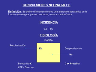 CONVULSIONES NEONATALES Definición :  Se define clínicamente como una alteración paroxística de la función neurológica, ya sea conductal, motora o autonómica. INCIDENCIA 0.5 – 3% FISIOLOGÍA Ka Repolarización Na Despolarización Bomba Na-K ATP - Glucosa GABBA Ca+ Proteína 