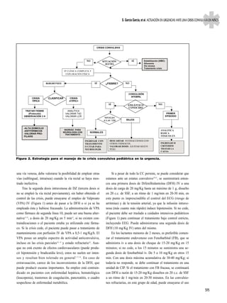 S. García García, et al. ACTUACIÓN EN URGENCIAS ANTE UNA CRISIS CONVULSIVA EN NIÑOS




                                                               CRISIS CONVULSIVA




                                                       NO            SITUACIÓN             SÍ        Estabilización (ABC)
                                                                       AGUDA                         Gllucemia
                                                                                                     Vía venosa
                                                                                                     Tratamiento crisis
                                      Hª CLÍNICA COMPLETA Y
                                       EXPLORACIÓN FÍSICA



                       BUSCAR FOCO                            SÍ       ¿FIEBRE?       NO



                                                                                        CONVULSIÓN
                                                                                          AFEBRIL
            CRISIS       CLASIFICAR      CRISIS
            TÍPICA                       ATÍPICA
                                                                         SÍ             EPILÉPTICO                NO
                                                                                        CONOCIDO
      TRATAR FIEBRE                    ANALÍTICA
        (Protocolo)                   VALORAR TAC                                                                            PRIMER
     OBSERVACIÓN 3 H                  VALORAR LCR                                                                           EPISODIO
                                                                      NIVELES
                                                                     A LAS 12H        BAJOS


     -ALTA DOMICILIO
                                      INGRESO PARA                                                                  ANALITICA
     -ANTITÉRMICOS
                                     NEUROLOGÍA CON       NORMALES                                                  BÁSICA
     -VALORAR PRO-                     TRATAMIENTO
     FILAXIS                                                                                                        TÓXICOS EN

                                                      INGRESAR CON       DESCARTAR INTERACCIONES CON
                                                      TRATAMIENTO        OTROS FÁRMACOS,                             INGRESAR SI
                                                      O CITAR PARA       VALORAR DOSIS. AJUSTAR SEGÚN                CRITERIOS
                                                      NEUROLOGÍA         PESO.                                       TRATAR LA
                                                                                                                     CAUSA


Figura 2. Estrategia para el manejo de la crisis convulsiva pediátrica en la urgencia.



una vía venosa, debe valorarse la posibilidad de emplear otras              Si a pesar de todo la CC persiste, se puede considerar que
vías (sublingual, intraósea) cuando la vía rectal se haya mos-         estamos ante un estatus convulsivo19-21, se suministrará enton-
trado inefectiva.                                                      ces una primera dosis de Difenilhidantoína (DFH) IV a una
     Tras la segunda dosis intravenosa de DZ (tercera dosis si         dosis de carga de 20 mg/Kg hasta un máximo de 1 g, disuelto
no se empleó la vía rectal previamente), sin haber obtenido el         en 20 c.c. de SSF, a un ritmo de 1 mg/min en 20-30 min, en
control de las crisis, puede ensayarse el empleo de Valproato          este punto es imprescindible el control del ECG (riesgo de
(VPA) IV (Figura 1) antes de pasar a la DFH o si ya se ha              arritmias) y de la tensión arterial, ya que la infusión intrave-
empleado ésta y hubiese fracasado. La administración de VPA            nosa (más cuanto más rápido) induce hipotensión. Si no cede,
como fármaco de segunda línea 10, puede ser una buena alter-           el paciente debe ser traslado a cuidados intensivos pediátricos
nativa11,12, a dosis de 20 mg/Kg en 5 min13, si no existen con-        (Figura 1) para continuar el tratamiento bajo control estricto,
traindicaciones o el paciente estaba ya utilizando este fárma-         incluyendo EEG. Puede administrarse una segunda dosis de
co. Si la crisis cede, el paciente puede pasar a tratamiento de        DFH (10 mg/Kg IV) antes del mismo.
mantenimiento con perfusión IV de VPA a 0,5-1 mg/Kg/h. El                   En los lactantes menores de 2 meses, es preferible comen-
VPA posee un amplio espectro de actividad anticonvulsiva,              zar el tratamiento endovenoso con Fenobarbital (FB), que se
incluso en las crisis parciales14, 15 y estado refractario16. Aun-     administra iv a una dosis de choque de 15-20 mg/Kg en 15
que no está exento de efectos cardiovasculares (puede produ-           minutos; si no cede, a los 15 minutos se suministra una se-
cir hipotensión y bradicardia leve), estos no suelen ser inten-        gunda dosis de fenobarbital iv. De 5 a 10 mg/Kg en otros 15
sos y resultan bien tolerado en general 7,17,18. En caso de            min. Con una dosis máxima acumulativa de 30-40 mg/Kg; si
extravasación, carece de los inconvenientes de la DFH, que             todavía no responde, se debe continuar el tratamiento en una
puede producir escaras importantes. Su empleo está contrain-           unidad de CIP. Si el tratamiento con FB fracasa, se continuará
dicado en pacientes con enfermedad hepática, hematológica              con DFH a razón de 15-20 mg/Kg disueltos en 20 c.c. de SSF
(leucopenia), trastornos de coagulación, pancreatitis, o cuadro        a un ritmo de 1 mg/min en 20-30 minutos. En las convulsio-
sospechoso de enfermedad metabólica.                                   nes refractarias, en este grupo de edad, puede ensayarse el uso

                                                                                                                                                          S95
 