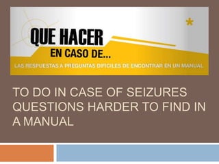TO DO IN CASE OF SEIZURES
QUESTIONS HARDER TO FIND IN
A MANUAL

 