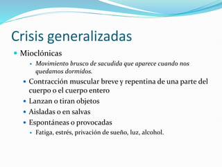 Crisis generalizadas
 Mioclónicas
 Movimiento brusco de sacudida que aparece cuando nos
quedamos dormidos.
 Contracción muscular breve y repentina de una parte del
cuerpo o el cuerpo entero
 Lanzan o tiran objetos
 Aisladas o en salvas
 Espontáneas o provocadas
 Fatiga, estrés, privación de sueño, luz, alcohol.
 