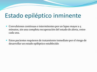 Estado epiléptico inminente
 Convulsiones continuas o intermitentes por un lapso mayor a 5
minutos, sin una completa recuperación del estado de alerta, entre
cada una.
 Estos pacientes requieren de tratamiento inmediato por el riesgo de
desarrollar un estado epiléptico establecido
 