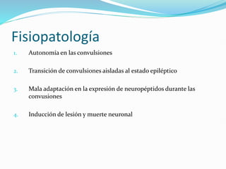 Fisiopatología
1. Autonomía en las convulsiones
2. Transición de convulsiones aisladas al estado epiléptico
3. Mala adaptación en la expresión de neuropéptidos durante las
convusiones
4. Inducción de lesión y muerte neuronal
 