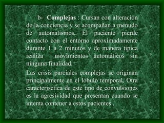 b- Complejas : Cursan con alteración
de la conciencia y se acompañan a menudo
de automatismos. El paciente pierde
contacto con el entorno aproximadamente
durante 1 a 2 minutos y de manera tipica
realiza movimientos automáticos sin
ninguna finalidad.
Las crisis parciales complejas se originan
principalmente en el lóbulo temporal. Otra
caracterisctica de este tipo de convulsiones
es la agresividad que presentan cuando se
intenta contener a estos pacientes .
 