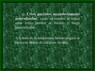 c- Crisis parciales secundariamente
generalizadas : como su nombre lo indica
estas crisis pueden se focales y luego
generalizarse.
A la hora de la terapeutica farmacológica se
incluyen dentro de las crisis focales.
 