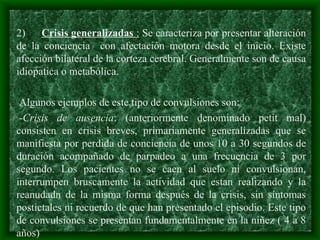 2) Crisis generalizadas : Se caracteriza por presentar alteración
de la conciencia con afectación motora desde el inicio. Existe
afección bilateral de la corteza cerebral. Generalmente son de causa
idiopatica o metabólica.
Algunos ejemplos de este tipo de convulsiones son:
-Crisis de ausencia: (anteriormente denominado petit mal)
consisten en crisis breves, primariamente generalizadas que se
manifiesta por perdida de conciencia de unos 10 a 30 segundos de
duración acompañado de parpadeo a una frecuencia de 3 por
segundo. Los pacientes no se caen al suelo ni convulsionan,
interrumpen bruscamente la actividad que estan realizando y la
reanudadn de la misma forma después de la crisis, sin síntomas
postictales ni recuerdo de que han presentado el episodio. Este tipo
de convulsiones se presentan fundamentalmente en la niñez ( 4 a 8
años)
 