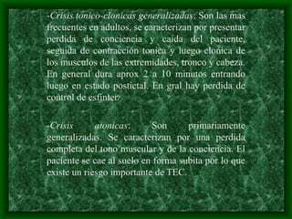 -Crisis tonico-clonicas generalizadas: Son las mas
frecuentes en adultos, se caracterizan por presentar
perdida de conciencia y caida del paciente,
seguida de contracción tonica y luego clonica de
los musculos de las extremidades, tronco y cabeza.
En general dura aprox 2 a 10 minutos entrando
luego en estado postictal. En gral hay perdida de
control de esfínter.
-Crisis atonicas: Son primariamente
generalizadas. Se caracterizan por una perdida
completa del tono muscular y de la conciencia. El
paciente se cae al suelo en forma subita por lo que
existe un riesgo importante de TEC.
 