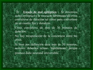 3) Estado de mal epiléptico : Se denomina
status epiléptico a la sucesión subintrante de crisis
convulsiva de duración tal como para convertirse
en un cuadro fijo y duradero.
Crisis convulsiva de mas de 30 minutos de
duración.
No hay recuperación de la conciencia entre las
crisis.
Si bien por definición dura más de 30 minutos,
nosotros debemos actuar rápidamente, porque
produce daño neuronal irreversible.
 