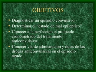 OBJETIVOS
• Diagnosticar un episodio convulsivo.
• Determinar el “estado de mal epileptico”.
• Conocer a la perfeccion el protocolo
cronometrado del tratamiento
anticonvulsivo.
• Conocer via de admistracion y dosis de las
drogas anticonvulsivas en el episodio
agudo.
 
