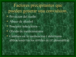 Factores precipitantes que
pueden generar una convulsion.
• Privacion del sueño
• Abuso de alcohol
• Procesos infecciosos
• Olvido de medicamentos
• Cambios en la medicacion ( determina
alteraciones en los niveles de cc plasmatica)
 