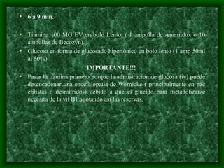 • 6 a 9 min.
• Tiamina 100 MG EV en bolo Lento. ( 1 ampolla de Anemidox o 10
ampollas de Becozyn).
• Glucosa en forma de glucosado hipertónico en bolo lento (1 amp 50ml
al 50%)
IMPORTANTE!!!
• Pasar la tiamina primero porque la admistracion de glucosa (iv) puede
desencadenar una encefalopatia de Wernicke ( principalmente en pac
etilistas o desnutridos) debido a que el glucido para metabolizarze
necesita de la vit B1 agotando asi las reservas.
 