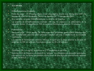 • 21 a 60 min.
• Difenilhidantoína (Epamín).
• Dosis de carga : 15-20 mg/kg. Pasar a una velocidad no mayor a de 50 mg/min. (30”) Se
prepara en solucion fisiologica. Nunca en dextrosa al 5 % porque precipita.
• Si el paciente ya toma Difenilhidantoína la dosis es de 9mg/Kg
• La ampolla de difenilhidantoina contiene 100 mg. Se prepara y se admisnistra de la
siguiente forma: 10 ampollas en 500 ml solucion fisiológica a pasar en 30 minutos.
• Fenobarbital
• Dosis de carga : 10-20 mg/kg. Se debe tener todo preparado para intubar debido a que
este medicamento presenta como principal reaccion adversa el deterioro de la mecanica
ventilatoria.
• La ampolla de fenobarbital contiene 100 mg. Al igual que la droga anterior se diluyen 10
ampollas en 500 ml solucion fisiológica a pasar en 30 a 40 minutos.
.
• Tiopental. De 3-6 mg/kg. Se realiza en UTI intubando al paciente.
• Solicitar EEG de urgencia, el objetivo es ¨aplanar¨ los complejos de descarga neuronales,
convulsive o no, recordar que pueden existir focos de descarga sin convulsiones motoras
(Crisis ¨SUBTLE¨ )
 