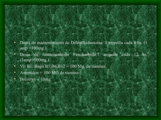 • Dosis de mantenimiento de Difenilhidantoína: 1 ampolla cada 8 hs. (1
amp =100mg.)
• Dosis de mantenimiento Fenobarbital:1 ampolla cada 12 hs.
(1amp=100mg )
• Vit B1: Bagó B1,B6,B12 = 100 Mg. de tiamina.
• Anemidox = 100 MG de tiamina
• Becozyn = 10mg.
 