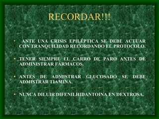 RECORDAR!!!
• ANTE UNA CRISIS EPILÉPTICA SE DEBE ACTUAR
CON TRANQUILIDAD RECORDANDO EL PROTOCOLO.
• TENER SIEMPRE EL CARRO DE PARO ANTES DE
ADMINISTRAR FÁRMACOS.
• ANTES DE ADMISTRAR GLUCOSADO SE DEBE
ADMISTRAR TIAMINA.
• NUNCA DILUIR DIFENILHIDANTOINA EN DEXTROSA.
 
