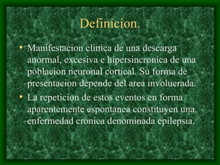 Definicion.
• Manifestacion clinica de una descarga
anormal, excesiva e hipersincronica de una
poblacion neuronal cortical. Su forma de
presentacion depende del area involucrada.
• La repeticion de estos eventos en forma
aparentemente espontanea constituyen una
enfermedad cronica denominada epilepsia.
 