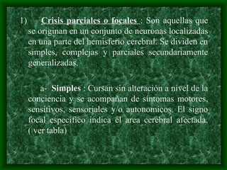 1) Crisis parciales o focales : Son aquellas que
se originan en un conjunto de neuronas localizadas
en una parte del hemisferio cerebral. Se dividen en
simples, complejas y parciales secundariamente
generalizadas.
a- Simples : Cursan sin alteración a nivel de la
conciencia y se acompañan de síntomas motores,
sensitivos, sensoriales y/o autonomicos. El signo
focal especifico indica el area cerebral afectada.
( ver tabla)
 