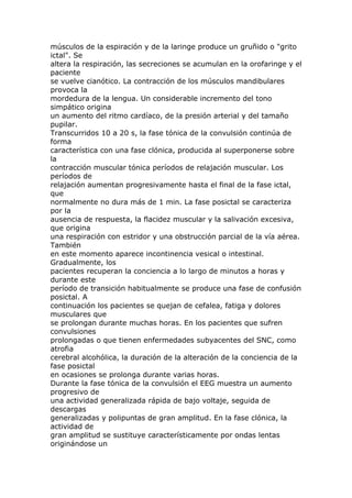 músculos de la espiración y de la laringe produce un gruñido o "grito
ictal". Se
altera la respiración, las secreciones se acumulan en la orofaringe y el
paciente
se vuelve cianótico. La contracción de los músculos mandibulares
provoca la
mordedura de la lengua. Un considerable incremento del tono
simpático origina
un aumento del ritmo cardíaco, de la presión arterial y del tamaño
pupilar.
Transcurridos 10 a 20 s, la fase tónica de la convulsión continúa de
forma
característica con una fase clónica, producida al superponerse sobre
la
contracción muscular tónica períodos de relajación muscular. Los
períodos de
relajación aumentan progresivamente hasta el final de la fase ictal,
que
normalmente no dura más de 1 min. La fase posictal se caracteriza
por la
ausencia de respuesta, la flacidez muscular y la salivación excesiva,
que origina
una respiración con estridor y una obstrucción parcial de la vía aérea.
También
en este momento aparece incontinencia vesical o intestinal.
Gradualmente, los
pacientes recuperan la conciencia a lo largo de minutos a horas y
durante este
período de transición habitualmente se produce una fase de confusión
posictal. A
continuación los pacientes se quejan de cefalea, fatiga y dolores
musculares que
se prolongan durante muchas horas. En los pacientes que sufren
convulsiones
prolongadas o que tienen enfermedades subyacentes del SNC, como
atrofia
cerebral alcohólica, la duración de la alteración de la conciencia de la
fase posictal
en ocasiones se prolonga durante varias horas.
Durante la fase tónica de la convulsión el EEG muestra un aumento
progresivo de
una actividad generalizada rápida de bajo voltaje, seguida de
descargas
generalizadas y polipuntas de gran amplitud. En la fase clónica, la
actividad de
gran amplitud se sustituye característicamente por ondas lentas
originándose un
 
