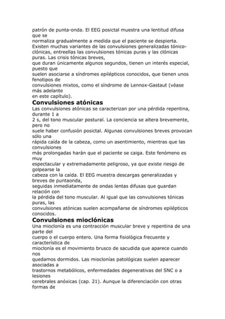 patrón de punta-onda. El EEG posictal muestra una lentitud difusa
que se
normaliza gradualmente a medida que el paciente se despierta.
Existen muchas variantes de las convulsiones generalizadas tónico-
clónicas, entreellas las convulsiones tónicas puras y las clónicas
puras. Las crisis tónicas breves,
que duran únicamente algunos segundos, tienen un interés especial,
puesto que
suelen asociarse a síndromes epilépticos conocidos, que tienen unos
fenotipos de
convulsiones mixtos, como el síndrome de Lennox-Gastaut (véase
más adelante
en este capítulo).
Convulsiones atónicas
Las convulsiones atónicas se caracterizan por una pérdida repentina,
durante 1 a
2 s, del tono muscular postural. La conciencia se altera brevemente,
pero no
suele haber confusión posictal. Algunas convulsiones breves provocan
sólo una
rápida caída de la cabeza, como un asentimiento, mientras que las
convulsiones
más prolongadas harán que el paciente se caiga. Este fenómeno es
muy
espectacular y extremadamente peligroso, ya que existe riesgo de
golpearse la
cabeza con la caída. El EEG muestra descargas generalizadas y
breves de puntaonda,
seguidas inmediatamente de ondas lentas difusas que guardan
relación con
la pérdida del tono muscular. Al igual que las convulsiones tónicas
puras, las
convulsiones atónicas suelen acompañarse de síndromes epilépticos
conocidos.
Convulsiones mioclónicas
Una mioclonía es una contracción muscular breve y repentina de una
parte del
cuerpo o el cuerpo entero. Una forma fisiológica frecuente y
característica de
mioclonía es el movimiento brusco de sacudida que aparece cuando
nos
quedamos dormidos. Las mioclonías patológicas suelen aparecer
asociadas a
trastornos metabólicos, enfermedades degenerativas del SNC o a
lesiones
cerebrales anóxicas (cap. 21). Aunque la diferenciación con otras
formas de
 