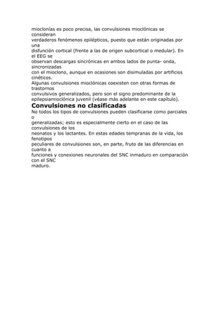 mioclonías es poco precisa, las convulsiones mioclónicas se
consideran
verdaderos fenómenos epilépticos, puesto que están originadas por
una
disfunción cortical (frente a las de origen subcortical o medular). En
el EEG se
observan descargas sincrónicas en ambos lados de punta- onda,
sincronizadas
con el mioclono, aunque en ocasiones son disimuladas por artificios
cinéticos.
Algunas convulsiones mioclónicas coexisten con otras formas de
trastornos
convulsivos generalizados, pero son el signo predominante de la
epilepsiamioclónica juvenil (véase más adelante en este capítulo).
Convulsiones no clasificadas
No todos los tipos de convulsiones pueden clasificarse como parciales
o
generalizadas; esto es especialmente cierto en el caso de las
convulsiones de los
neonatos y los lactantes. En estas edades tempranas de la vida, los
fenotipos
peculiares de convulsiones son, en parte, fruto de las diferencias en
cuanto a
funciones y conexiones neuronales del SNC inmaduro en comparación
con el SNC
maduro.
 