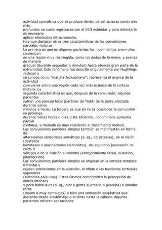 actividad convulsiva que se produce dentro de estructuras cerebrales
más
profundas no suele registrarse con el EEG estándar y para detectarla
es necesario
aplicar electrodos intracraneales.
Hay que destacar otras tres características de las convulsiones
parciales motoras.
La primera es que en algunos pacientes los movimientos anormales
comienzan
en una región muy restringida, como los dedos de la mano, y avanza
de manera
gradual (durante segundos a minutos) hasta abarcar gran parte de la
extremidad. Este fenómeno fue descrito originalmente por Hughlings
Jackson y
se conoce como "marcha Jacksoniana"; representa el avance de la
actividad
convulsiva sobre una región cada vez más extensa de la corteza
motora. La
segunda característica es que, después de la convulsión, algunos
pacientes
sufren una paresia focal (parálisis de Todd) de la parte afectada
durante varios
minutos a horas. La tercera es que en raras ocasiones la convulsión
se prolonga
durante varias horas o días. Esta situación, denominada epilepsia
parcial
continua, a menudo es muy resistente al tratamiento médico.
Las convulsiones parciales simples también se manifiestan en forma
de
alteraciones sensoriales somáticas (p. ej., parestesias), de la visión
(destellos
luminosos o alucinaciones elaboradas), del equilibrio (sensación de
caída o
vértigo) o de la función autónoma (enrojecimiento facial, sudación,
piloerección).
Las convulsiones parciales simples se originan en la corteza temporal
o frontal y
causan alteraciones en la audición, el olfato o las funciones corticales
superiores
(síntomas psíquicos). Estos últimos comprenden la percepción de
olores intensos
y poco habituales (p. ej., olor a goma quemada o gasolina) o sonidos
raros
(toscos o muy complejos) o bien una sensación epigástrica que
asciende desde elestómago o el tórax hasta la cabeza. Algunos
pacientes refieren sensaciones
 
