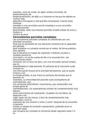 extrañas, como de miedo, de algún cambio inminente, de
distanciamiento, de
despersonalización, de déjà vu o ilusiones en las que los objetos se
vuelven más
pequeños (micropsia) o más grandes (macropsia). Cuando estos
síntomas
preceden a una convulsión parcial compleja o a una convulsión
secundariamente
generalizada, estas convulsiones parciales simples actúan de aviso y
reciben el
nombre de aura.
Convulsiones parciales complejas
Las convulsiones parciales complejas se caracterizan por una
actividad convulsiva
focal que se acompaña de una alteración transitoria de la capacidad
del paciente
para mantener un contacto normal con el medio. De forma práctica,
esto significa
que el paciente es incapaz de responder a órdenes visuales o
verbales durante la
convulsión y no se da cuenta de ella ni la recuerda bien. Las
convulsiones suelen
comenzar con un aura (es decir, con una convulsión parcial simple),
que es
estereotipada en cada paciente. El comienzo de la convulsión suele
consistir en
una interrupción brusca de la actividad del paciente, que se queda
inmóvil y con
la mirada perdida, lo que marca el comienzo del período que el
paciente no
recordará. La inmovilidad del paciente suele acompañarse de
automatismos, que
son conductas automáticas, involuntarias, que comprenden una
amplia gama de
manifestaciones. Los automatismos constan de comportamientos muy
básicos,
como movimientos de masticación, chupeteo con los labios, de
deglución o de
coger cosas con las manos, o bien de comportamientos más
elaborados, como la
expresión de una emoción o echar a correr. Después de la convulsión
el paciente
exhibe un estado de confusión característico, pudiendo durar el
intervalo hasta
que recupera por completo la conciencia desde segundos hasta 1 h.
La
 