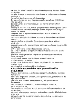 exploración minuciosa del paciente inmediatamente después de una
convulsión
permite detectar una amnesia anterógrada o, en los casos en los que
se afecta el
hemisferio dominante, una afasia posictal.
En los pacientes con convulsiones parciales complejas el EEG inter-
ictal de rutina
(es decir, entre convulsiones) suele ser normal o bien exhibir
pequeñas
descargas denominadas puntas epileptiformes u ondas agudas. Como
lasconvulsiones parciales complejas suelen originarse en la región
medial del lóbulo
temporal o en la región inferior del lóbulo frontal, es decir, en
regiones lejanas
del cuero cabelludo, el EEG que se registra durante la convulsión no
siempre
ayuda a definir la ubicación. Sin embargo, cuando se utilizan
electrodos
especiales, como los esfenoidales o los intracraneales de implantación
quirúrgica,
el foco convulsivo suele detectarse casi siempre.
La gama de posibles comportamientos clínicos relacionados con las
convulsiones
parciales complejas es tan amplia que es aconsejable ser cautos
antes de llegar a
la conclusión de que unos episodios estereotipados de
comportamiento extraño o
atípico no se deben a una actividad convulsiva. En estos casos se
realizan otros
estudios electroencefalográficos detallados.
Convulsiones parciales con generalización
secundaria
Algunas convulsiones parciales se propagan hasta abarcar a ambos
hemisferios
cerebrales originando una convulsión generalizada, generalmente del
tipo tónicoclónico
(descrita más adelante en este capítulo). La generalización
secundaria
casi siempre es posterior a una convulsión parcial simple,
especialmente si su
foco se ubica en el lóbulo frontal, aunque también acompañan a las
convulsiones
parciales originadas en cualquier parte del cerebro. Es difícil distinguir
entre una
convulsión parcial con generalización secundaria y una convulsión
generalizada
 