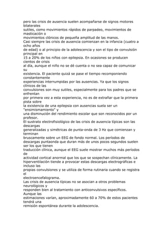 pero las crisis de ausencia suelen acompañarse de signos motores
bilaterales
sutiles, como movimientos rápidos de parpadeo, movimientos de
masticación o
movimientos clónicos de pequeña amplitud de las manos.
Casi siempre las crisis de ausencia comienzan en la infancia (cuatro a
ocho años
de edad) o al principio de la adolescencia y son el tipo de convulsión
principal en
15 a 20% de los niños con epilepsia. En ocasiones se producen
cientos de crisis
al día, aunque el niño no se dé cuenta o no sea capaz de comunicar
su
existencia. El paciente quizá se pase el tiempo recomponiendo
constantemente
experiencias interrumpidas por las ausencias. Ya que los signos
clínicos de las
convulsiones son muy sutiles, especialmente para los padres que se
enfrentan
por primera vez a esta experiencia, no es de extrañar que la primera
pista sobre
la existencia de una epilepsia con ausencias suela ser un
"ensimismamiento" y
una disminución del rendimiento escolar que son reconocidos por un
profesor.
El sustrato electrofisiológico de las crisis de ausencia típicas son las
descargas
generalizadas y simétricas de punta-onda de 3 Hz que comienzan y
terminan
bruscamente sobre un EEG de fondo normal. Los períodos de
descargas puntaonda que duran más de unos pocos segundos suelen
ser los que tienen
traducción clínica, aunque el EEG suele mostrar muchos más períodos
de
actividad cortical anormal que los que se sospechan clínicamente. La
hiperventilación tiende a provocar estas descargas electrográficas e
incluso las
propias convulsiones y se utiliza de forma rutinaria cuando se registra
el
electroencefalograma.
Las crisis de ausencia típicas no se asocian a otros problemas
neurológicos y
responden bien al tratamiento con anticonvulsivos específicos.
Aunque las
estimaciones varían, aproximadamente 60 a 70% de estos pacientes
tendrá una
remisión espontánea durante la adolescencia.
 