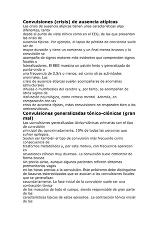 Convulsiones (crisis) de ausencia atípicas
Las crisis de ausencia atípicas tienen unas características algo
diferentes, tanto
desde el punto de vista clínico como en el EEG, de las que presentan
las crisis de
ausencia típicas. Por ejemplo, el lapso de pérdida de conciencia suele
ser de
mayor duración y tiene un comienzo y un final menos bruscos y la
convulsión se
acompaña de signos motores más evidentes que comprenden signos
focales o
lateralizadores. El EEG muestra un patrón lento y generalizado de
punta-onda a
una frecuencia de 2.5/s o menos, así como otras actividades
anormales. Las
crisis de ausencia atípicas suelen acompañarse de anomalías
estructurales
difusas o multifocales del cerebro y, por tanto, se acompañan de
otros signos de
disfunción neurológica, como retraso mental. Además, en
comparación con las
crisis de ausencia típicas, estas convulsiones no responden bien a los
anticonvulsivos.
Convulsiones generalizadas tónico-clónicas (gran
mal)
Las convulsiones generalizadas tónico-clónicas primarias son el tipo
de convulsión
principal de, aproximadamente, 10% de todas las personas que
sufren epilepsia.
Suelen ser también el tipo de convulsión más frecuente como
consecuencia de
trastornos metabólicos y, por este motivo, con frecuencia aparecen
en
situaciones clínicas muy diversas. La convulsión suele comenzar de
forma brusca
sin previo aviso, aunque algunos pacientes refieren síntomas
premonitorios vagos
en las horas previas a la convulsión. Este pródromo debe distinguirse
de lasauras estereotipadas que se asocian a las convulsiones focales
que se generalizan
secundariamente. La fase inicial de la convulsión suele ser una
contracción tónica
de los músculos de todo el cuerpo, siendo responsable de gran parte
de las
características típicas de estos episodios. La contracción tónica inicial
de los
 