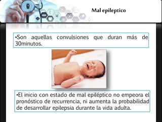 Malepileptico
•Son aquellas convulsiones que duran más de
30minutos.
•El inicio con estado de mal epiléptico no empeora el
pronóstico de recurrencia, ni aumenta la probabilidad
de desarrollar epilepsia durante la vida adulta.
 