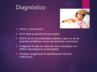 Diagnóstico
 Clinico y Anamnesis
 PL ante sospecha de meningitis
 EEG no es recomendable debido a que no se ha
logrado establecer como herramienta pronóstica.
 Imágenes solo en caso de crisis complejas con
déficit neurológicos prolongados
 Pruebas sanguíneas identificación de foco
infecciosos.
 