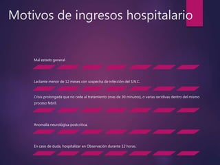 Motivos de ingresos hospitalario
Mal estado general.
Lactante menor de 12 meses con sospecha de infección del S.N.C.
Crisis prolongada que no cede al tratamiento (mas de 30 minutos), o varias recidivas dentro del mismo
proceso febril.
Anomalía neurológica postcrítica.
En caso de duda, hospitalizar en Observación durante 12 horas.
 
