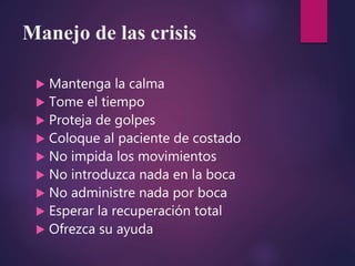 Manejo de las crisis
 Mantenga la calma
 Tome el tiempo
 Proteja de golpes
 Coloque al paciente de costado
 No impida los movimientos
 No introduzca nada en la boca
 No administre nada por boca
 Esperar la recuperación total
 Ofrezca su ayuda
 