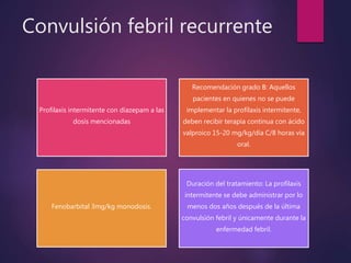 Convulsión febril recurrente
Profilaxis intermitente con diazepam a las
dosis mencionadas
Recomendación grado B: Aquellos
pacientes en quienes no se puede
implementar la profilaxis intermitente,
deben recibir terapia continua con ácido
valproico 15-20 mg/kg/día C/8 horas vía
oral.
Fenobarbital 3mg/kg monodosis.
Duración del tratamiento: La profilaxis
intermitente se debe administrar por lo
menos dos años después de la última
convulsión febril y únicamente durante la
enfermedad febril.
 