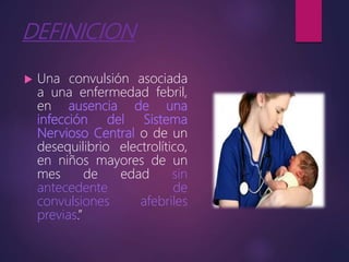 DEFINICION
 Una convulsión asociada
a una enfermedad febril,
en ausencia de una
infección del Sistema
Nervioso Central o de un
desequilibrio electrolítico,
en niños mayores de un
mes de edad sin
antecedente de
convulsiones afebriles
previas.”
 