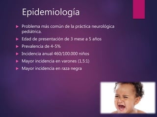 Epidemiología
 Problema más común de la práctica neurológica
pediátrica.
 Edad de presentación de 3 mese a 5 años
 Prevalencia de 4-5%
 Incidencia anual 460/100.000 niños
 Mayor incidencia en varones (1,5:1)
 Mayor incidencia en raza negra
 