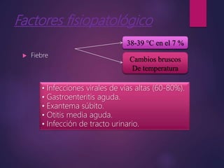 Factores fisiopatológico
 Fiebre
38-39 °C en el 7 %
Cambios bruscos
De temperatura
• Infecciones virales de vías altas (60-80%).
• Gastroenteritis aguda.
• Exantema súbito.
• Otitis media aguda.
• Infección de tracto urinario.
 