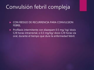 Convulsión febril compleja
 CON RIESGO DE RECURRENCIA PARA CONVULSION
FEBRIL
 Profilaxis intermitente con diazepam 0.5 mg/ kg/ dosis
C/8 horas intrarrectal, o 0.3 mg/kg/ dosis C/8 horas vía
oral, durante el tiempo que dure la enfermedad febril.
 