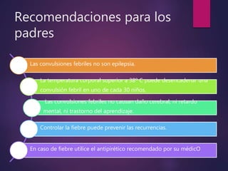 Recomendaciones para los
padres
Las convulsiones febriles no son epilepsia.
La temperatura corporal superior a 38º C puede desencadenar una
convulsión febril en uno de cada 30 niños.
Las convulsiones febriles no causan daño cerebral, ni retardo
mental, ni trastorno del aprendizaje.
Controlar la fiebre puede prevenir las recurrencias.
En caso de fiebre utilice el antipirético recomendado por su médicO
 