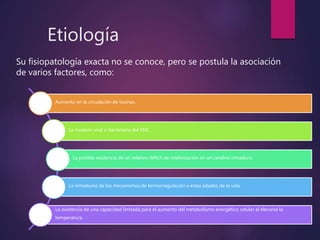 Etiología
Su fisiopatología exacta no se conoce, pero se postula la asociación
de varios factores, como:
Aumento en la circulación de toxinas.
La invasión viral o bacteriana del SNC.
La posible existencia de un relativo déficit de mielinización en un cerebro inmaduro.
La inmadurez de los mecanismos de termorregulación a estas edades de la vida
La existencia de una capacidad limitada para el aumento del metabolismo energético celular al elevarse la
temperatura.
 
