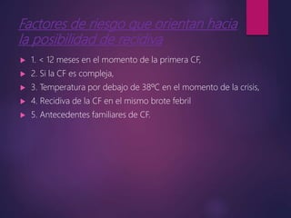 Factores de riesgo que orientan hacia
la posibilidad de recidiva
 1. < 12 meses en el momento de la primera CF,
 2. Si la CF es compleja,
 3. Temperatura por debajo de 38ºC en el momento de la crisis,
 4. Recidiva de la CF en el mismo brote febril
 5. Antecedentes familiares de CF.
 