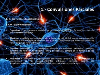 1.- Convulsiones Parciales
1.- A. Convulsiones Parciales simples:

c.-Con Síntomas Psíquicos

•   Cognitivas: Cuyo elemento esencial es un trastorno cognitivo, incluye las crisis de
    ensueño o dreamy state.

•   Afectivas: modificación inmotivada del estado emocional del sujeto, sensaciones de
    extremo placer o displacer, tenemos crisis de risa: ataque de risa inmotivada,crisis de
    furor: ataque de furia inmotivada.

•   Ilusorias: Consisten en la percepción alterada de estímulos existentes, ejemplo:
    aumento de número de imágenes (crisis poliópticas), cambio en el tamaño de los
    objetos (micropsia-macropsia), etc.

•   Alucinatorias. Consisten en percepciones sensoriales complejas, que se producen sin
    intervención de los correspondientes estímulos externos, pueden ser
    somatosensoriales, visuales,auditivas, olfatorias, gustativas o vegetativas.
 