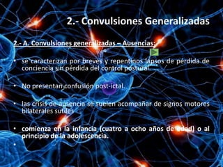 2.- Convulsiones Generalizadas
2.- A. Convulsiones generalizadas – Ausencias:

• se caracterizan por breves y repentinos lapsos de pérdida de
  conciencia sin pérdida del control postural.

• No presentan confusión post-ictal.

• las crisis de ausencia se suelen acompañar de signos motores
  bilaterales sutiles

• comienza en la infancia (cuatro a ocho años de edad) o al
  principio de la adolescencia.
•
 