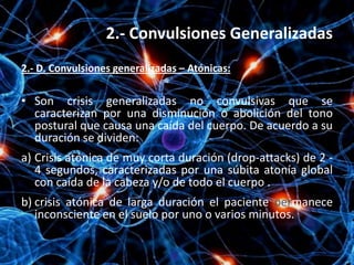 2.- Convulsiones Generalizadas
2.- D. Convulsiones generalizadas – Atónicas:

• Son crisis generalizadas no convulsivas que se
  caracterizan por una disminución o abolición del tono
  postural que causa una caída del cuerpo. De acuerdo a su
  duración se dividen:
a) Crisis atónica de muy corta duración (drop-attacks) de 2 -
   4 segundos, caracterizadas por una súbita atonía global
   con caída de la cabeza y/o de todo el cuerpo .
b) crisis atónica de larga duración el paciente permanece
   inconsciente en el suelo por uno o varios minutos.
 