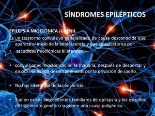 SÍNDROMES EPILÉPTICOS

EPILEPSIA MIOCLÓNICA JUVENIL
Es un trastorno convulsivo generalizado de causa desconocida que
   aparece al inicio de la adolescencia y que se caracteriza por:
• sacudidas mioclónicas bilaterales.

• convulsiones mioclónicas en la mañana, después de despertar y
  en ocasiones son desencadenadas por la privación de sueño.

• No hay alteración de la conciencia.

• Suelen existir antecedentes familiares de epilepsia y los estudios
  de ligamiento genético sugieren una causa poligénica.
 