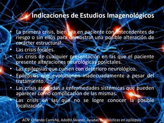 Indicaciones de Estudios Imagenológicos

• La primera crisis, bien sea en paciente con antecedentes de
  riesgo o sin ellos para demostrar una posible alteración de
  carácter estructural.
• Las crisis focales.
• Las crisis de cualquier presentación en las que el paciente
  presente alteraciones neurológicas posictales.
• Las epilepsias que cursen con deterioro neurológico.
• Epilepsias que evolucionen inadecuadamente a pesar del
  tratamiento.
• Las crisis asociadas a enfermedades sistémicas que pueden
  aparecer como complicación de las mismas.
• Las crisis en las que no se logre conocer la posible
  localización.

     ACN. Orlando Carreño, Adolfo Álvarez. Ayudas diagnósticas en epilepsia
 
