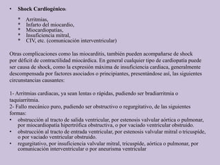 • Shock Cardiogénico:
* Arritmias,
* Infarto del miocardio,
* Miocardiopatías,
* Insuficiencia mitral,
* CIV, etc. (comunicación interventricular)
Otras complicaciones como las miocarditis, también pueden acompañarse de shock
por déficit de contractilidad miocárdica. En general cualquier tipo de cardiopatía puede
ser causa de shock, como la expresión máxima de insuficiencia cardiaca, generalmente
descompensada por factores asociados o principiantes, presentándose así, las siguientes
circunstancias causantes:
1- Arritmias cardiacas, ya sean lentas o rápidas, pudiendo ser bradiarritmia o
taquiarritmia.
2- Fallo mecánico puro, pudiendo ser obstructivo o regurgitativo, de las siguientes
formas:
• obstrucción al tracto de salida ventricular, por estenosis valvular aórtica o pulmonar,
por miocardiopatía hipertrófica obstructiva, o por vaciado ventricular obstruido.
• obstrucción al tracto de entrada ventricular, por estenosis valvular mitral o tricuspíde,
o por vaciado ventricular obstruido.
• regurgitativo, por insuficiencia valvular mitral, tricuspíde, aórtica o pulmonar, por
comunicación interventricular o por aneurisma ventricular
 