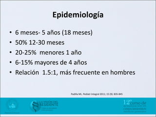 Epidemiología
•   6 meses- 5 años (18 meses)
•   50% 12-30 meses
•   20-25% menores 1 año
•   6-15% mayores de 4 años
•   Relación 1.5:1, más frecuente en hombres

                      Padilla ML. Pediatr Integral 2011; 15 (9): 835-845
 