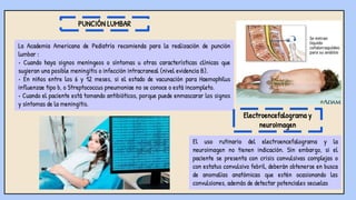 La Academia Americana de Pediatría recomienda para la realización de punción
lumbar :
• Cuando haya signos meníngeos o síntomas u otras características clínicas que
sugieran una posible meningitis o infección intracraneal (nivel evidencia B).
• En niños entre los 6 y 12 meses, si el estado de vacunación para Haemophilus
influenzae tipo b, o Streptococcus pneumoniae no se conoce o está incompleto.
• Cuando el paciente está tomando antibióticos, porque puede enmascarar los signos
y síntomas de la meningitis.
PUNCIÓN LUMBAR
El uso rutinario del electroencefalograma y la
neuroimagen no tienen indicación. Sin embargo, si el
paciente se presenta con crisis convulsivas complejas o
con estatus convulsivo febril, deberán obtenerse en busca
de anomalías anatómicas que estén ocasionando las
convulsiones, además de detectar potenciales secuelas
Electroencefalograma y
neuroimagen
 