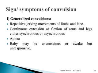 i) Generalized convulsions:
 Repetitive jerking movements of limbs and face.
 Continuous extension or flexion of arms and legs
either synchronous or asynchronous
 Apnea
 Baby may be unconscious or awake but
unresponsive.
4/18/2018 13REENA BHAGAT
 